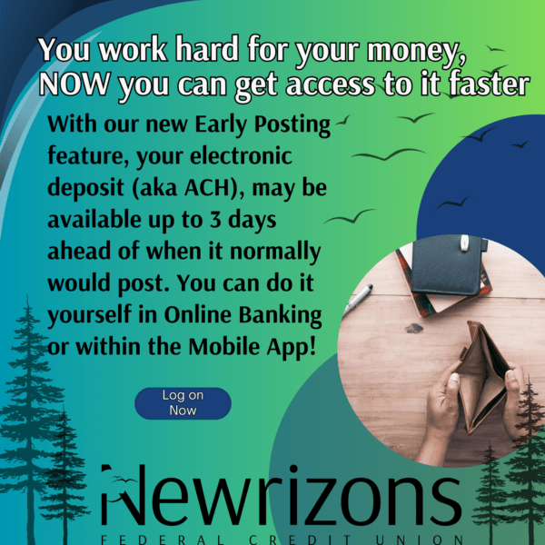 You work hard for your money,  NOW you can get access to it faster With our new Early Posting feature, your electronic deposit (aka ACH), may be available up to 3 days ahead of when it normally would post. You can do it yourself in Online Banking or within the Mobile App!