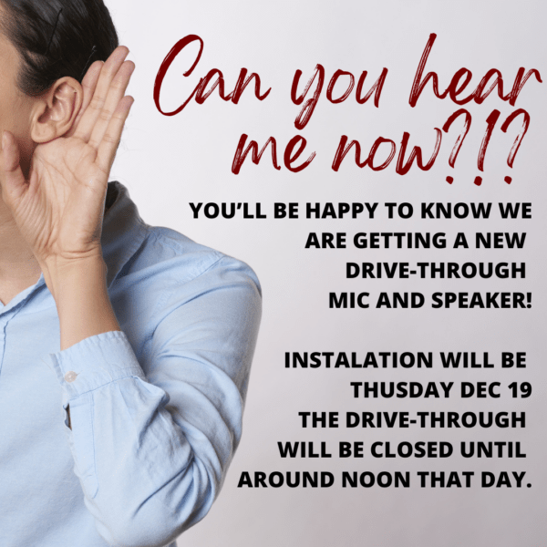 YOU’ll be happy to know we are getting a new 
drive-through 
mic and speaker!

Instalation will be 
Thusday Dec 19
The drive-through 
will be closed until 
around noon that da