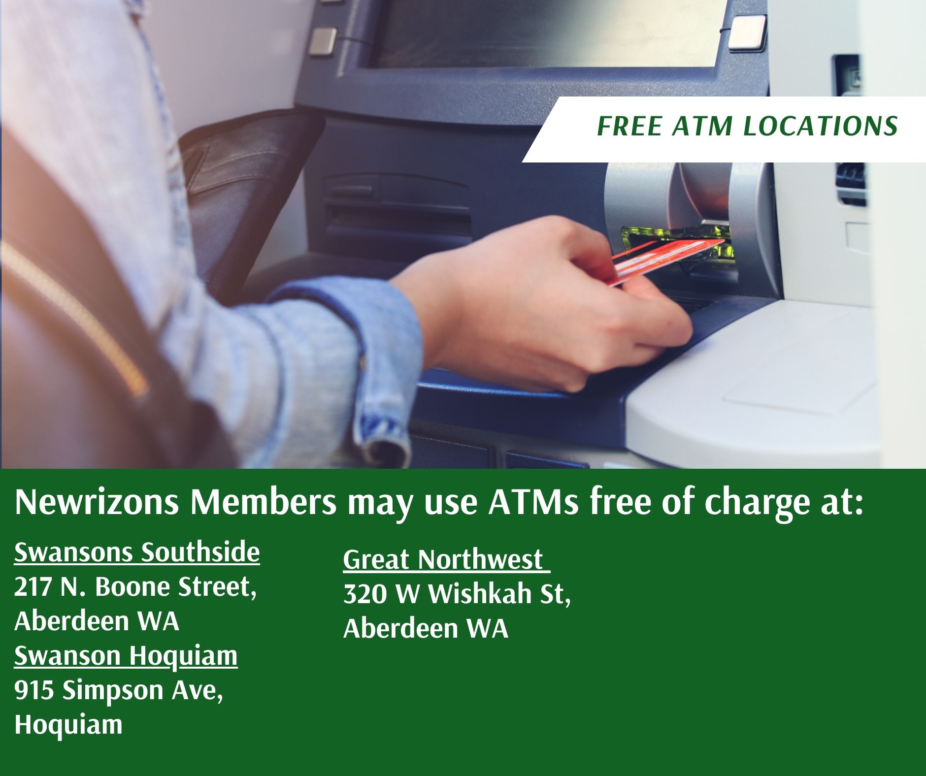 Free ATMs are available to our members at Great Northwest FCU- 301 W Wishkah, Aberdeen Swansons Southside- 217 N. Boone Street, Aberdeen Swanson Hoquiam- 915 Simpson Ave, Hoquiam